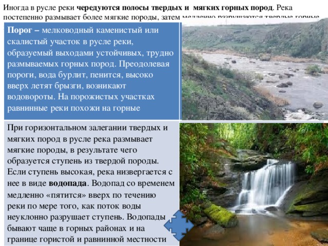 Иногда в русле реки чередуются полосы твердых и мягких горных пород . Река постепенно размывает более мягкие породы, затем медленно разрушаются твердые горные породы. Порог – мелководный каменистый или скалистый участок в русле реки, образуемый выходами устойчивых, трудно размываемых горных пород. Преодолевая пороги, вода бурлит, пенится, высоко вверх летят брызги, возникают водовороты. На порожистых участках равнинные реки похожи на горные При горизонтальном залегании твердых и мягких пород в русле река размывает мягкие породы, в результате чего образуется ступень из твердой породы. Если ступень высокая, река низвергается с нее в виде водопада . Водопад со временем медленно «пятится» вверх по течению реки по мере того, как поток воды неуклонно разрушает ступень. Водопады бывают чаще в горных районах и на границе гористой и равнинной местности  