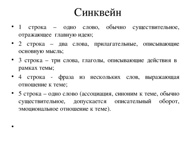 Синквейн 1 строка – одно слово, обычно существительное, отражающее главную идею; 2 строка – два слова, прилагательные, описывающие основную мысль; 3 строка – три слова, глаголы, описывающие действия в рамках темы; 4 строка - фраза из нескольких слов, выражающая отношение к теме; 5 строка – одно слово (ассоциация, синоним к теме, обычно существительное, допускается описательный оборот, эмоциональное отношение к теме).  