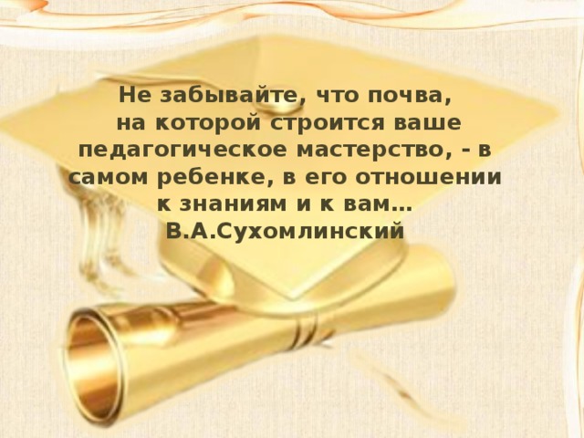 Не забывайте, что почва,  на которой строится ваше педагогическое мастерство, - в самом ребенке, в его отношении к знаниям и к вам… В.А.Сухомлинский 