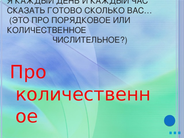 Я каждый день и каждый час сказать готово сколько вас…  (это про порядковое или количественное  числительное?) Про количественное … 