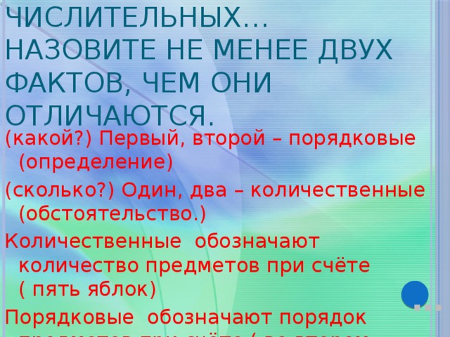 Приведите примеры порядковых и количественных числительных… Назовите не менее двух фактов, чем они отличаются. (какой?) Первый, второй – порядковые (определение) (сколько?) Один, два – количественные (обстоятельство.) Количественные обозначают количество предметов при счёте ( пять яблок) Порядковые обозначают порядок предметов при счёте ( во втором классе) … 