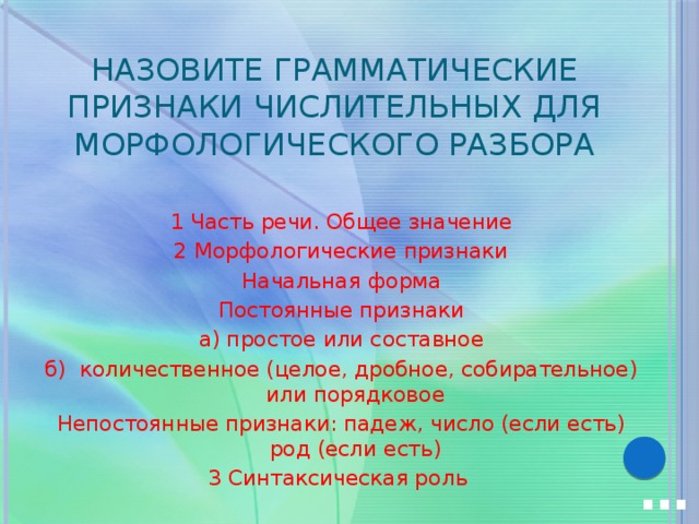 Назовите грамматические признаки числительных для морфологического разбора 1 Часть речи. Общее значение 2 Морфологические признаки Начальная форма  Постоянные признаки а) простое или составное б) количественное (целое, дробное, собирательное) или порядковое Непостоянные признаки: падеж, число (если есть) род (если есть) 3 Синтаксическая роль … 