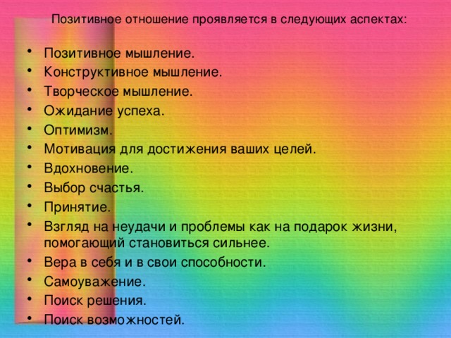 Позитивное отношение проявляется в следующих аспектах: Позитивное мышление. Конструктивное мышление. Творческое мышление. Ожидание успеха. Оптимизм. Мотивация для достижения ваших целей. Вдохновение. Выбор счастья. Принятие. Взгляд на неудачи и проблемы как на подарок жизни, помогающий становиться сильнее. Вера в себя и в свои способности. Самоуважение. Поиск решения. Поиск возможностей. 