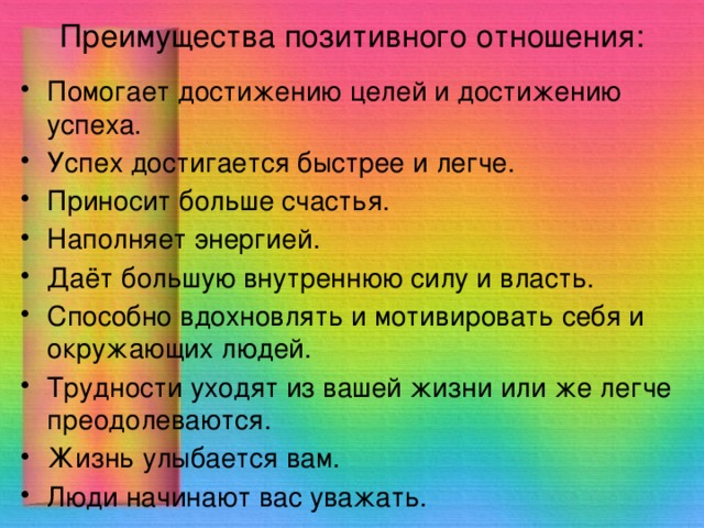 Преимущества позитивного отношения: Помогает достижению целей и достижению успеха. Успех достигается быстрее и легче. Приносит больше счастья. Наполняет энергией. Даёт большую внутреннюю силу и власть. Способно вдохновлять и мотивировать себя и окружающих людей. Трудности уходят из вашей жизни или же легче преодолеваются. Жизнь улыбается вам. Люди начинают вас уважать. 