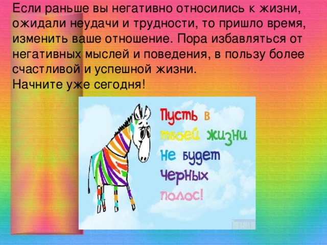 Если раньше вы негативно относились к жизни, ожидали неудачи и трудности, то пришло время, изменить ваше отношение. Пора избавляться от негативных мыслей и поведения, в пользу более счастливой и успешной жизни.  Начните уже сегодня! 