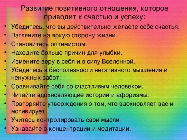 Развитие позитивного отношения, которое приводит к счастью и успеху: Убедитесь, что вы действительно желаете себе счастья. Взгляните на яркую сторону жизни. Становитесь оптимистом. Находите больше причин для улыбки. Измените веру в себя и в силу Вселенной. Убедитесь в бесполезности негативного мышления и ненужных забот. Сравнивайте себя со счастливым человеком. Читайте вдохновляющие истории и афоризмы. Повторяйте утверждения о том, что вдохновляет вас и мотивирует. Учитесь контролировать свои мысли. Узнавайте о концентрации и медитации. 