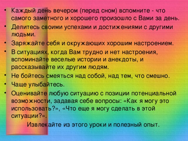 Каждый день вечером (перед сном) вспомните - что самого заметного и хорошего произошло с Вами за день. Делитесь своими успехами и достижениями с другими людьми. Заряжайте себя и окружающих хорошим настроением. В ситуациях, когда Вам трудно и нет настроения, вспоминайте веселые истории и анекдоты, и рассказывайте их другим людям. Не бойтесь смеяться над собой, над тем, что смешно. Чаще улыбайтесь. Оценивайте любую ситуацию с позиции потенциальной возможности, задавая себе вопросы: «Как я могу это использовать?», «Что еще я могу сделать в этой ситуации?». Извлекайте из этого уроки и полезный опыт. 