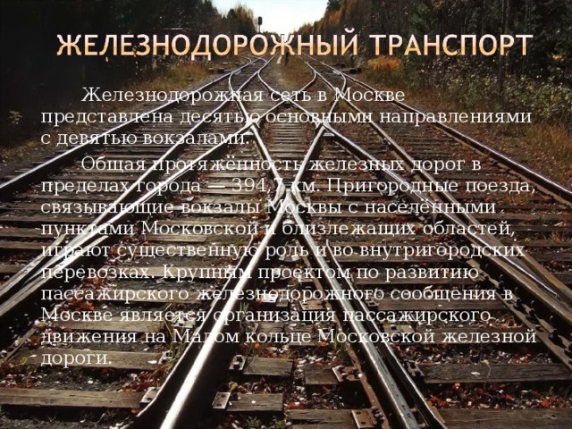   Железнодорожная сеть в Москве представлена десятью основными направлениями с девятью вокзалами.   Общая протяжённость железных дорог в пределах города — 394,7 км. Пригородные поезда, связывающие вокзалы Москвы с населёнными пунктами Московской и близлежащих областей, играют существенную роль и во внутригородских перевозках. Крупным проектом по развитию пассажирского железнодорожного сообщения в Москве является организация пассажирского движения на Малом кольце Московской железной дороги. 