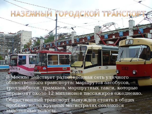   В Москве действует разветвлённая сеть уличного общественного транспорта: маршрутов автобусов, троллейбусов, трамваев, маршрутных такси, которые перевозят около 12 миллионов пассажиров ежедневно.   Общественный транспорт вынужден стоять в общих пробках, но на крупных магистралях создаются выделенные полосы. 