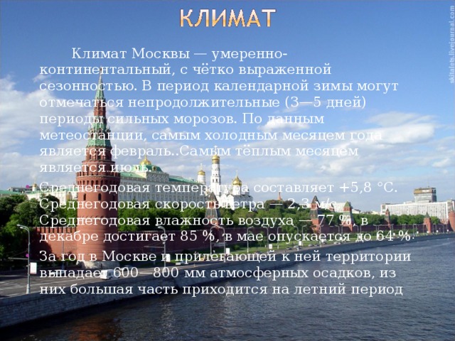   Климат Москвы — умеренно-континентальный, с чётко выраженной сезонностью. В период календарной зимы могут отмечаться непродолжительные (3—5 дней) периоды сильных морозов. По данным метеостанции, самым холодным месяцем года является февраль..Самым тёплым месяцем является июль. Среднегодовая температура составляет +5,8 °C. Среднегодовая скорость ветра — 2,3 м/с. Среднегодовая влажность воздуха — 77 %, в декабре достигает 85 %, в мае опускается до 64 % . За год в Москве и прилегающей к ней территории выпадает 600—800 мм атмосферных осадков, из них большая часть приходится на летний период 
