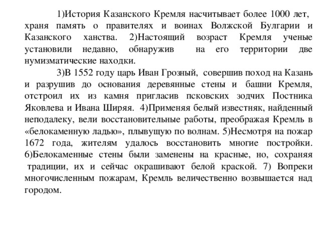  1)История Казанского Кремля насчитывает более 1000 лет, храня память о правителях и воинах Волжской Булгарии и Казанского ханства. 2)Настоящий возраст Кремля ученые установили недавно, обнаружив на его территории две нумизматические находки.  3)В 1552 году царь Иван Грозный,  совершив поход на Казань и разрушив до основания деревянные стены и  башни Кремля, отстроил их из камня пригласив псковских зодчих Постника Яковлева и Ивана Ширяя.  4)Применяя белый известняк, найденный неподалеку, вели восстановительные работы, преображая Кремль в «белокаменную ладью», плывущую по волнам. 5 )Несмотря на пожар 1672 года, жителям удалось восстановить многие постройки. 6 )Белокаменные стены были заменены на красные, но,  сохраняя  традиции, их и сейчас окрашивают белой краской. 7) Вопреки многочисленным пожарам, Кремль величественно возвышается над городом. 