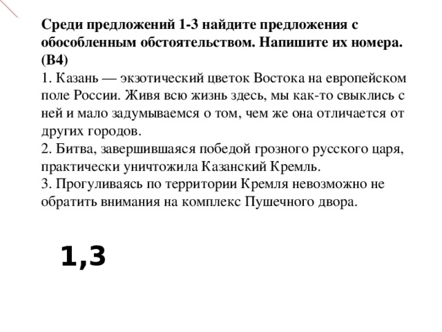 Среди предложений 1-3 найдите предложения с обособленным обстоятельством. Напишите их номера. (В4) 1. Казань — экзотический цветок Востока на европейском поле России. Живя всю жизнь здесь, мы как-то свыклись с ней и мало задумываемся о том, чем же она отличается от других городов.  2. Битва, завершившаяся победой грозного русского царя, практически уничтожила Казанский Кремль.  3. Прогуливаясь по территории Кремля невозможно не обратить внимания на комплекс Пушечного двора. 1 , 3 