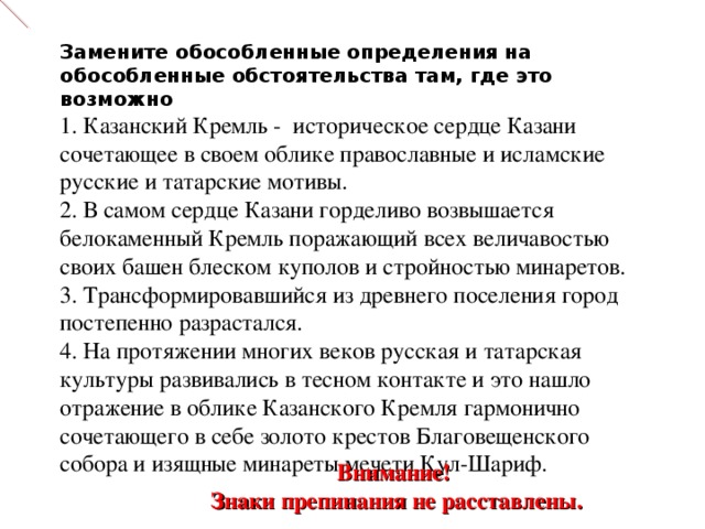 Замените обособленные определения на обособленные обстоятельства там, где это возможно  1. Казанский Кремль - историческое сердце Казани  сочетающее в своем облике православные и исламские русские и татарские мотивы.  2. В самом сердце Казани горделиво возвышается белокаменный Кремль поражающий всех величавостью своих башен блеском куполов и стройностью минаретов.  3. Трансформировавшийся из древнего поселения город постепенно разрастался.  4. На протяжении многих веков русская и татарская культуры развивались в тесном контакте и это нашло отражение в облике Казанского Кремля гармонично сочетающего в себе золото крестов Благовещенского собора и изящные минареты мечети Кул-Шариф.       Внимание! Знаки препинания не расставлены. 