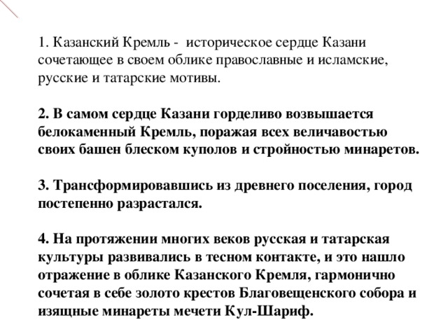  1. Казанский Кремль - историческое сердце Казани  сочетающее в своем облике православные и исламские , русские и татарские мотивы.  2. В самом сердце Казани горделиво возвышается белокаменный Кремль, поражая всех величавостью своих башен блеском куполов и стройностью минаретов.   3. Трансформировавшись из древнего поселения, город постепенно разрастался.  4. На протяжении многих веков русская и татарская культуры развивались в тесном контакте, и это нашло отражение в облике Казанского Кремля, гармонично сочетая в себе золото крестов Благовещенского собора и изящные минареты мечети Кул-Шариф.   