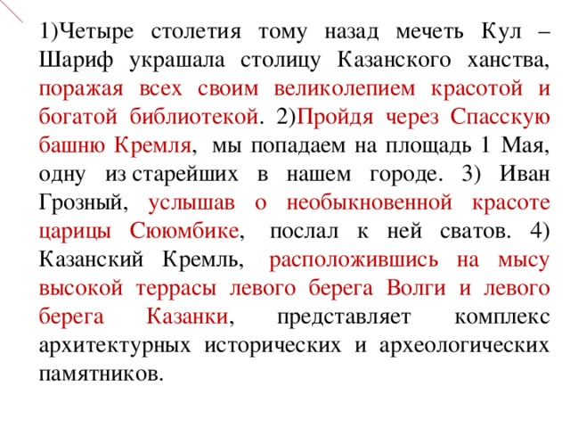 1)Четыре столетия тому назад мечеть Кул – Шариф украшала столицу Казанского ханства, поражая всех своим великолепием красотой и богатой библиотекой . 2) Пройдя через Спасскую башню Кремля ,  мы попадаем на площадь 1 Мая, одну из старейших в нашем городе. 3) Иван Грозный, услышав о необыкновенной красоте царицы Сююмбике ,  послал к ней сватов. 4) Казанский Кремль,  расположившись на мысу высокой террасы левого берега Волги и левого берега Казанки , представляет комплекс архитектурных исторических и археологических памятников. 