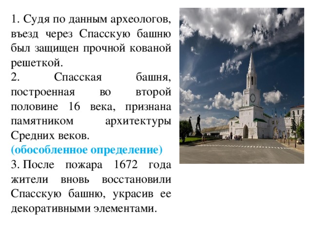 1. Судя по данным археологов, въезд через Спасскую башню был защищен прочной кованой решеткой. 2. Спасская башня, построенная во второй половине 16 века, признана памятником архитектуры Средних веков. (обособленное определение) 3. После пожара 1672 года жители вновь восстановили Спасскую башню, украсив ее декоративными элементами. 