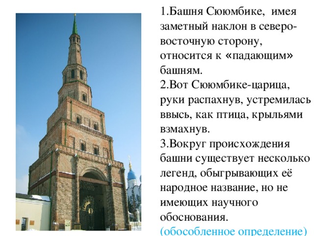 1.Башня Сююмбике, имея заметный наклон в северо-восточную сторону, относится к « падающим » башням. 2.Вот Сююмбике-царица, руки распахнув, устремилась ввысь, как птица, крыльями взмахнув. 3.Вокруг происхождения башни существует несколько легенд, обыгрывающих её народное название, но не имеющих научного обоснования. (обособленное определение) 