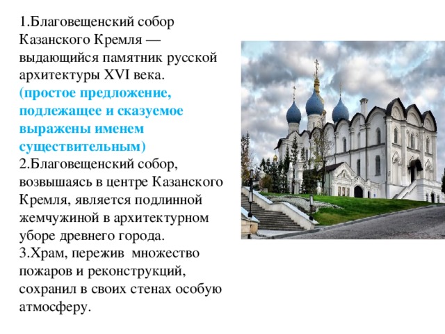 1.Благовещенский собор Казанского Кремля — выдающийся памятник русской архитектуры XVI века. (простое предложение, подлежащее и сказуемое выражены именем существительным) 2.Благовещенский собор, возвышаясь в центре Казанского Кремля, является подлинной жемчужиной в архитектурном уборе древнего города. 3.Храм, пережив множество пожаров и реконструкций, сохранил в своих стенах особую атмосферу.  