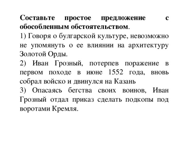 Составьте простое предложение с обособленным обстоятельством . 1) Говоря о булгарской культуре, невозможно не упомянуть о ее влиянии на архитектуру Золотой Орды. 2) Иван Грозный, потерпев поражение в первом походе в июне 1552 года, вновь собрал войско и двинулся на Казань 3) Опасаясь бегства своих воинов, Иван Грозный отдал приказ сделать подкопы под воротами Кремля. 