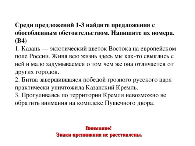 Среди предложений 1-3 найдите предложения с обособленным обстоятельством. Напишите их номера. (В4) 1. Казань — экзотический цветок Востока на европейском поле России. Живя всю жизнь здесь мы как-то свыклись с ней и мало задумываемся о том чем же она отличается от других городов.  2. Битва завершившаяся победой грозного русского царя практически уничтожила Казанский Кремль.  3. Прогуливаясь по территории Кремля невозможно не обратить внимания на комплекс Пушечного двора. Внимание! Знаки препинания не расставлены. 