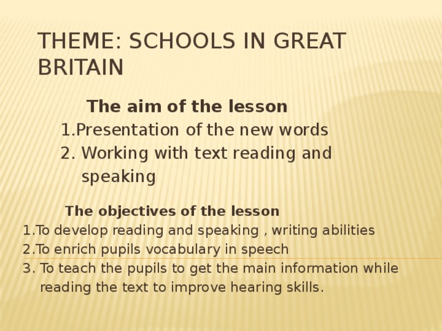 Theme: Schools in Great Britain  The aim of the lesson  1.Presentation of the new words  2. Working with text reading and  speaking  The objectives of the lesson 1.To develop reading and speaking , writing abilities 2.To enrich pupils vocabulary in speech 3. To teach the pupils to get the main information while  reading the text to improve hearing skills. 