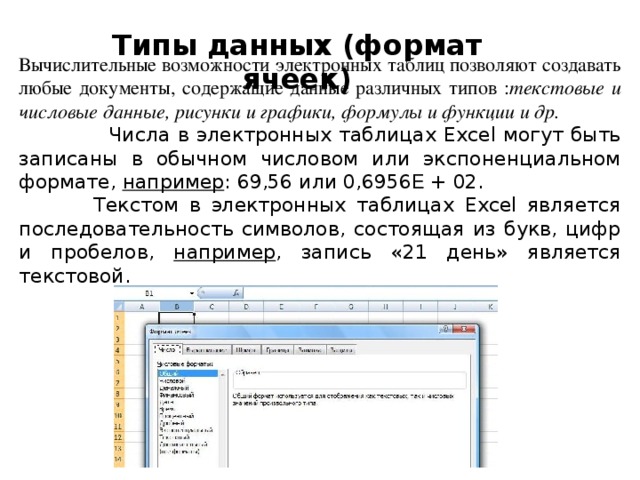 Типы данных (формат ячеек)   Вычислительные возможности электронных таблиц позволяют создавать любые документы, содержащие данные различных типов : текстовые и числовые данные, рисунки и графики, формулы и функции и др.  Числа в электронных таблицах Excel могут быть записаны в обычном числовом или экспоненциальном формате, например : 69,56 или 0,6956 E + 02.  Текстом в электронных таблицах Excel является последовательность символов, состоящая из букв, цифр и пробелов, например , запись «21 день» является текстовой. 