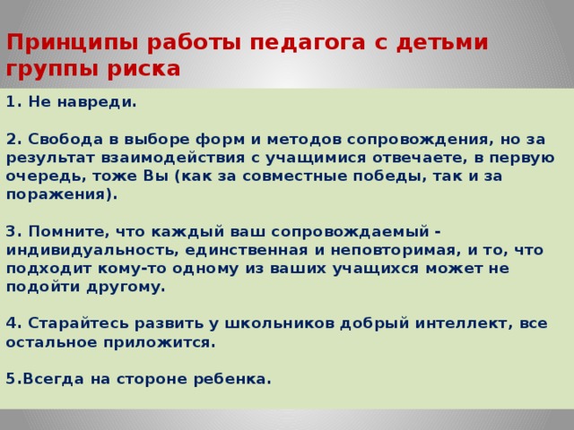 Принципы работы педагога с детьми группы риска   1. Не навреди.   2. Свобода в выборе форм и методов сопровождения, но за результат взаимодействия с учащимися отвечаете, в первую очередь, тоже Вы (как за совместные победы, так и за поражения).    3. Помните, что каждый ваш сопровождаемый - индивидуальность, единственная и неповторимая, и то, что подходит кому-то одному из ваших учащихся может не подойти другому.   4. Старайтесь развить у школьников добрый интеллект, все остальное приложится.   5.Всегда на стороне ребенка.   