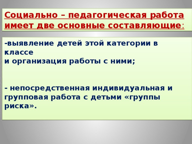 Социально – педагогическая работа имеет две основные составляющие :   -выявление детей этой категории в классе и организация работы с ними;   - непосредственная индивидуальная и групповая работа с детьми «группы риска».   