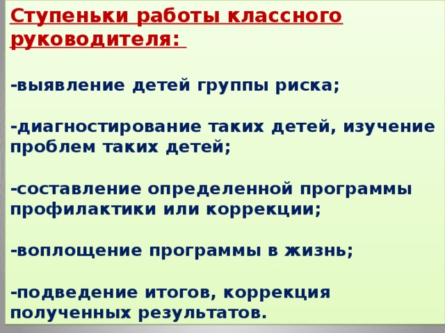 Ступеньки работы классного руководителя:  -выявление детей группы риска;   -диагностирование таких детей, изучение проблем таких детей;   -составление определенной программы профилактики или коррекции;   -воплощение программы в жизнь;   -подведение итогов, коррекция полученных результатов.   