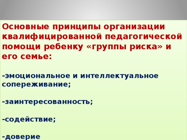 Основные принципы организации квалифицированной педагогической помощи ребенку «группы риска» и его семье:  -эмоциональное и интеллектуальное сопереживание;   -заинтересованность;   -содействие;   -доверие 