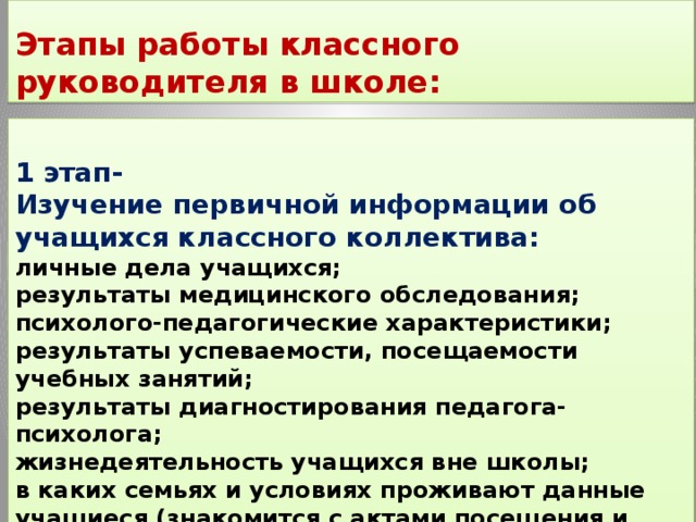  Этапы работы классного руководителя в школе:  1 этап- Изучение первичной информации об учащихся классного коллектива:   личные дела учащихся;  результаты медицинского обследования;  психолого-педагогические характеристики;  результаты успеваемости, посещаемости учебных занятий;  результаты диагностирования педагога-психолога;  жизнедеятельность учащихся вне школы;  в каких семьях и условиях проживают данные учащиеся (знакомится с актами посещения и картами учащегося, составленными предыдущим классным руководителем).  