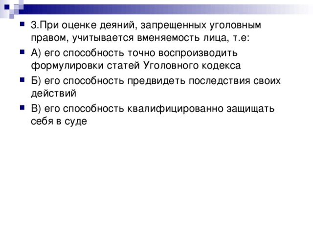 3.При оценке деяний, запрещенных уголовным правом, учитывается вменяемость лица, т.е: А) его способность точно воспроизводить формулировки статей Уголовного кодекса Б) его способность предвидеть последствия своих действий В) его способность квалифицированно защищать себя в суде 