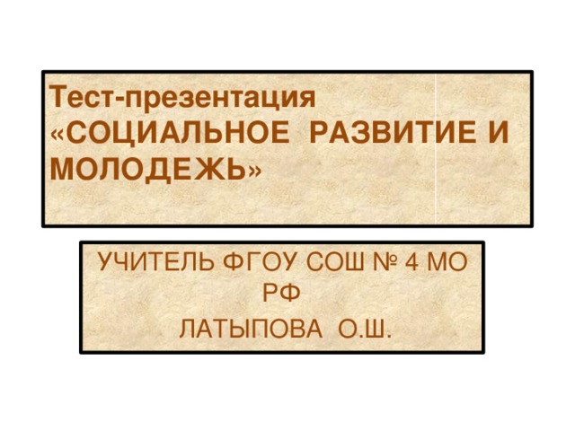 Тест-презентация «СОЦИАЛЬНОЕ РАЗВИТИЕ И МОЛОДЕЖЬ»   УЧИТЕЛЬ ФГОУ СОШ № 4 МО РФ  ЛАТЫПОВА О.Ш. 