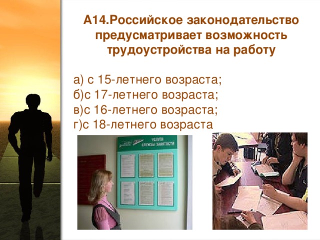 А14.Российское законодательство предусматривает возможность трудоустройства на работу а) с 15-летнего возраста; б)с 17-летнего возраста; в)с 16-летнего возраста;  г)с 18-летнего возраста 