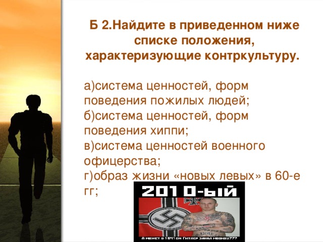 Б 2.Найдите в приведенном ниже списке положения, характеризующие контркультуру. а)система ценностей, форм поведения пожилых людей; б)система ценностей, форм поведения хиппи; в)система ценностей военного офицерства; г)образ жизни «новых левых» в 60-е гг;    