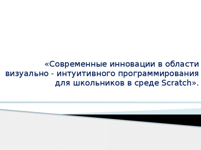 «Современные инновации в области визуально - интуитивного программирования для школьников в среде Scratch».       