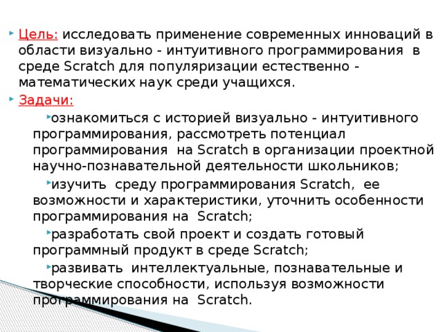 Цель: исследовать применение современных инноваций в области визуально - интуитивного программирования в среде Scratch для популяризации естественно - математических наук среди учащихся. Задачи: ознакомиться с историей визуально - интуитивного программирования, рассмотреть потенциал программирования на Scratch в организации проектной научно-познавательной деятельности школьников; изучить среду программирования Scratch, ее возможности и характеристики, уточнить особенности программирования на Scratch; разработать свой проект и создать готовый программный продукт в среде Scratch; развивать интеллектуальные, познавательные и творческие способности, используя возможности программирования на Scratch.   