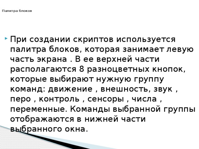   Палитра блоков При создании скриптов используется палитра блоков, которая занимает левую часть экрана . В ее верхней части располагаются 8 разноцветных кнопок, которые выбирают нужную группу команд: движение , внешность, звук , перо , контроль , сенсоры , числа , переменные. Команды выбранной группы отображаются в нижней части выбранного окна. 