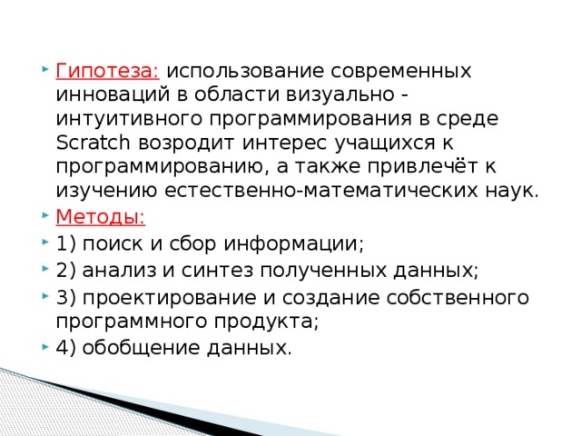 Гипотеза: использование современных инноваций в области визуально - интуитивного программирования в среде Scratch возродит интерес учащихся к программированию, а также привлечёт к изучению естественно-математических наук. Методы:  1) поиск и сбор информации; 2) анализ и синтез полученных данных; 3) проектирование и создание собственного программного продукта; 4) обобщение данных. 