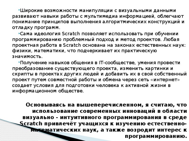 Широкие возможности манипуляции с визуальными данными развивают навыки работы с мультимедиа информацией, облегчают понимание принципов выполнения алгоритмических конструкций и отладку программ. Сама идеология Scratch позволяет использовать при обучении программированию проблемный подход и метод проектов. Любая проектная работа в Scratch основана на законах естественных наук: физики, математики, что подчеркивает их практическую значимость. Получение навыков общения в IT-сообществе, умения провести преобразование существующего проекта, изменить картинки и скрипты в проектах других людей и добавить их в свой собственный проект путем совместной работы и обмена через сеть «интернет» создает условия для подготовки человека к активной жизни в информационном обществе.   Основываясь на вышеперечисленном, я считаю, что использование современных инноваций в области визуально - интуитивного программирования в среде Scratch привлечёт учащихся к изучению естественно-математических наук, а также возродит интерес к программированию. 