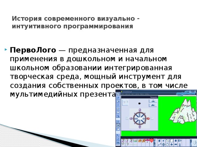  История современного визуально - интуитивного программирования  ПервоЛого — предназначенная для применения в дошкольном и начальном школьном образовании интегрированная творческая среда, мощный инструмент для создания собственных проектов, в том числе мультимедийных презентаций на любую тему. 