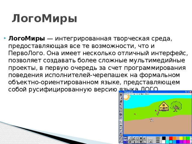 ЛогоМиры ЛогоМиры — интегрированная творческая среда, предоставляющая все те возможности, что и ПервоЛого. Она имеет несколько отличный интерфейс, позволяет создавать более сложные мультимедийные проекты, в первую очередь за счет программирования поведения исполнителей-черепашек на формальном объектно-ориентированном языке, представляющем собой русифицированную версию языка ЛОГО. 