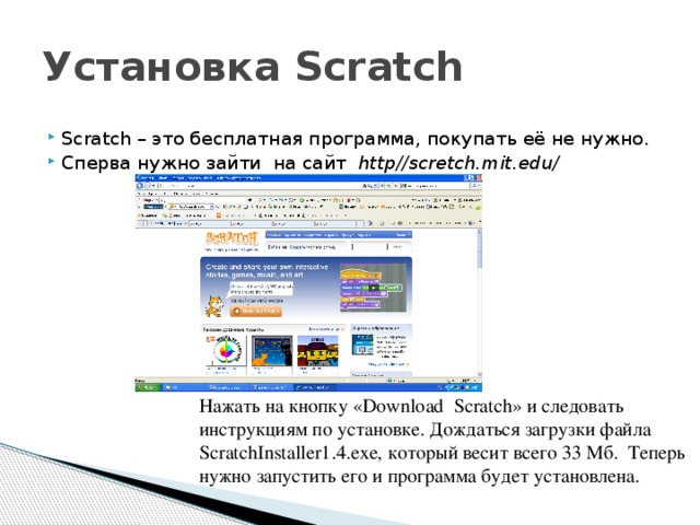 Установка Scratch Scratch – это бесплатная программа, покупать её не нужно. Сперва нужно зайти на сайт http//scretch.mit.edu/ Нажать на кнопку «Download Scratch» и следовать инструкциям по установке. Дождаться загрузки файла ScratchInstaller1.4.exe, который весит всего 33 Мб. Теперь нужно запустить его и программа будет установлена. 