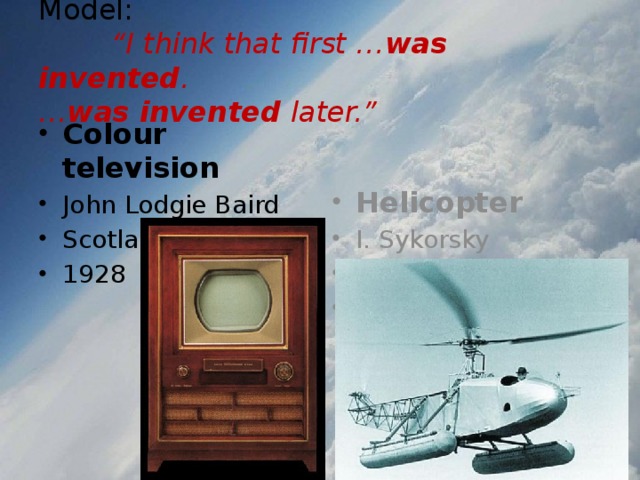 Model:   “I think that first … was invented .  … was invented later.” Colour television John Lodgie Baird Scotland 1928 Helicopter  I. Sykorsky Russia 1939 