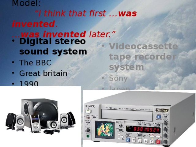 Model:   “I think that first … was invented .  … was invented later.” Digital stereo sound system The BBC Great britain 1990 Videocassette tape recorder system Sony Japan 1975 