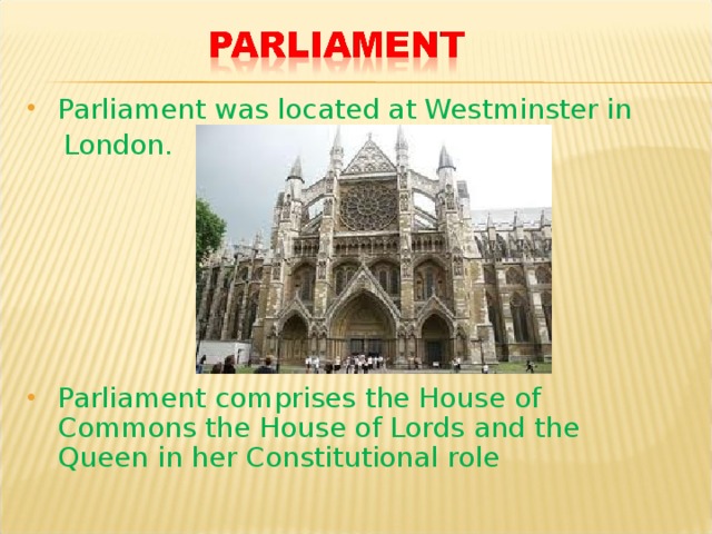 Parliament was located at Westminster in  London. Parliament comprises the House of Commons the House of Lords and the Queen in her Constitutional role 