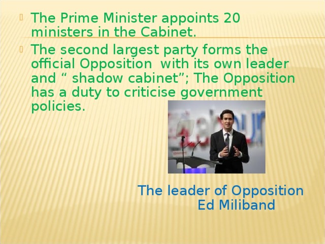 The Prime Minister appoints 20 ministers in the Cabinet. The second largest party forms the official Opposition with its own leader and “ shadow cabinet”; The Opposition has a duty to criticise government policies.       The leader of Opposition  Ed Miliband 