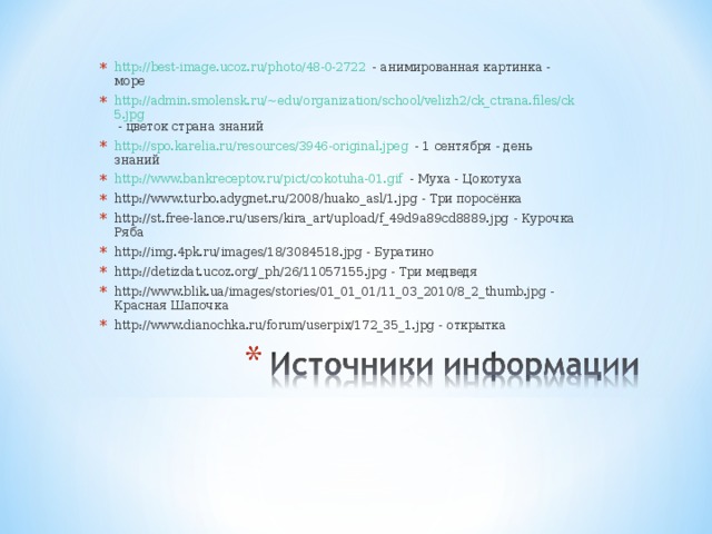 http://best-image.ucoz.ru/photo/48-0-2722 - анимированная картинка - море http://admin.smolensk.ru/~edu/organization/school/velizh2/ck_ctrana.files/ck5.jpg - цветок страна знаний http://spo.karelia.ru/resources/3946-original.jpeg - 1 сентября - день знаний http://www.bankreceptov.ru/pict/cokotuha-01.gif - Муха - Цокотуха http://www.turbo.adygnet.ru/2008/huako_asl/1.jpg - Три поросёнка http://st.free-lance.ru/users/kira_art/upload/f_49d9a89cd8889.jpg - Курочка Ряба http://img.4pk.ru/images/18/3084518.jpg - Буратино http://detizdat.ucoz.org/_ph/26/11057155.jpg - Три медведя http://www.blik.ua/images/stories/01_01_01/11_03_2010/8_2_thumb.jpg - Красная Шапочка http://www.dianochka.ru/forum/userpix/172_35_1.jpg - открытка    