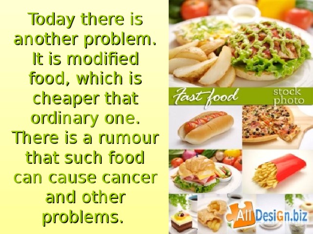 Today there is another problem. It is modified food, which is cheaper that ordinary one. There is a rumour that such food can cause cancer and other problems.  