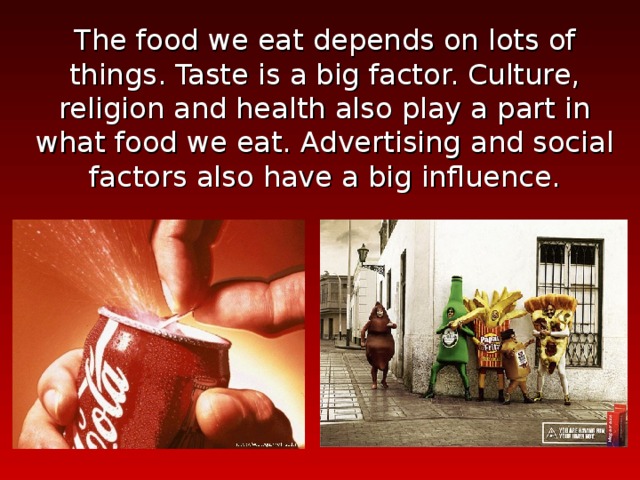 The food we eat depends on lots of things. Taste is a big factor. Culture, religion and health also play a part in what food we eat. Advertising and social factors also have a big influence. 